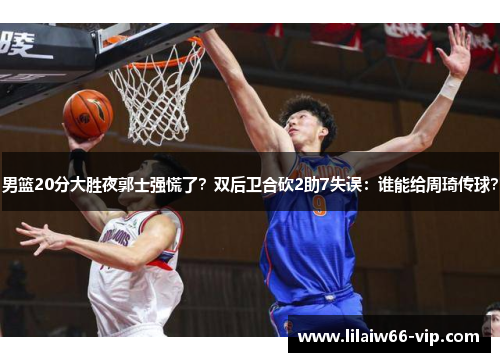 男篮20分大胜夜郭士强慌了？双后卫合砍2助7失误：谁能给周琦传球？